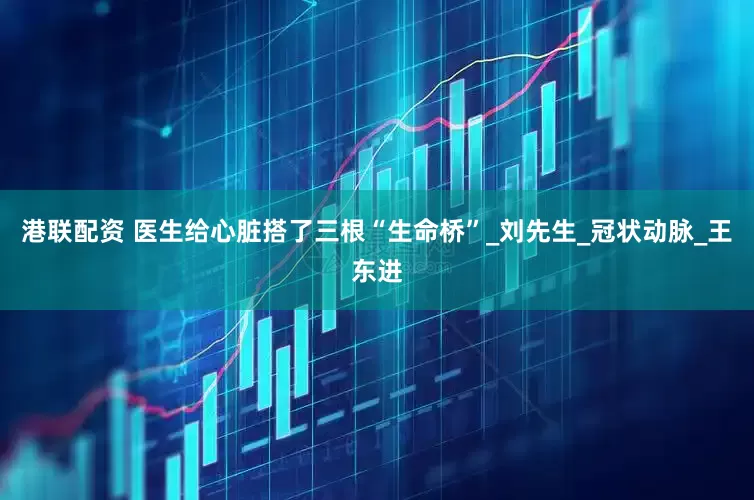 港联配资 医生给心脏搭了三根“生命桥”_刘先生_冠状动脉_王东进