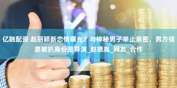 亿融配资 赵丽颖新恋情曝光？与神秘男子举止亲密，男方信息被扒身份是导演_赵德胤_网友_合作