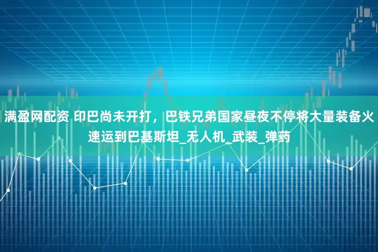 满盈网配资 印巴尚未开打，巴铁兄弟国家昼夜不停将大量装备火速运到巴基斯坦_无人机_武装_弹药