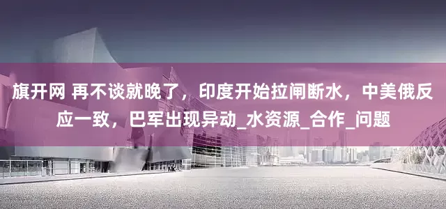 旗开网 再不谈就晚了，印度开始拉闸断水，中美俄反应一致，巴军出现异动_水资源_合作_问题