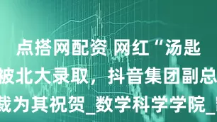 点搭网配资 网红“汤匙不是钥匙”被北大录取，抖音集团副总裁为其祝贺_数学科学学院_凯歌_录取名单
