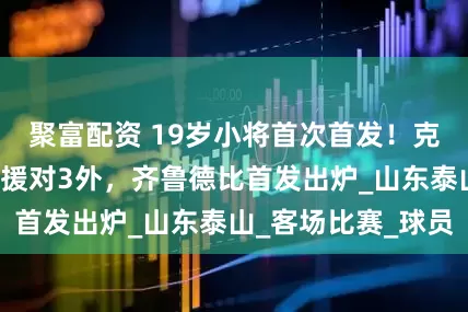聚富配资 19岁小将首次首发！克雷桑领衔，5外援对3外，齐鲁德比首发出炉_山东泰山_客场比赛_球员