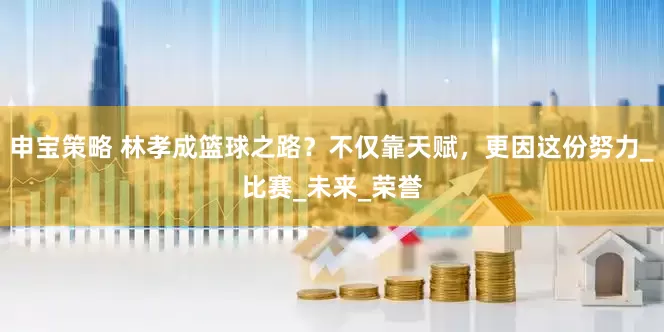 申宝策略 林孝成篮球之路？不仅靠天赋，更因这份努力_比赛_未来_荣誉