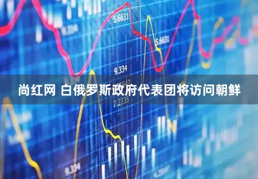 尚红网 白俄罗斯政府代表团将访问朝鲜