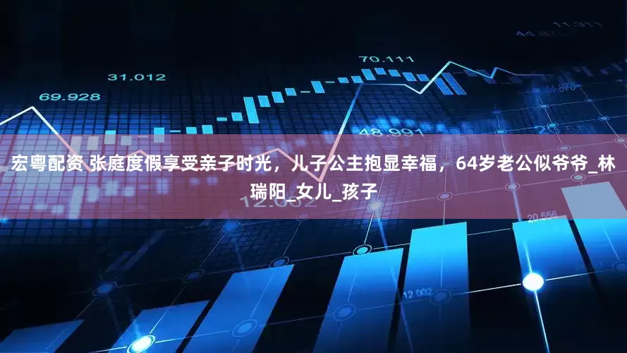 宏粤配资 张庭度假享受亲子时光，儿子公主抱显幸福，64岁老公似爷爷_林瑞阳_女儿_孩子
