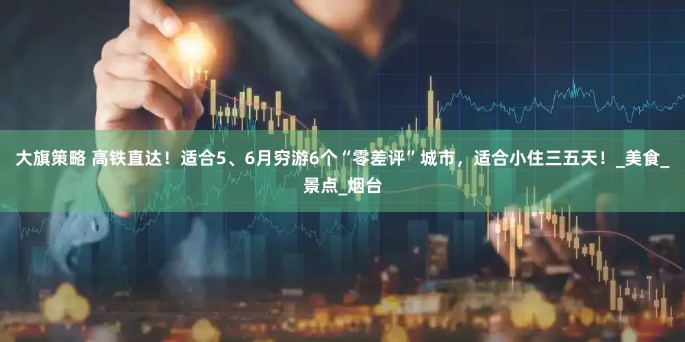 大旗策略 高铁直达！适合5、6月穷游6个“零差评”城市，适合小住三五天！_美食_景点_烟台
