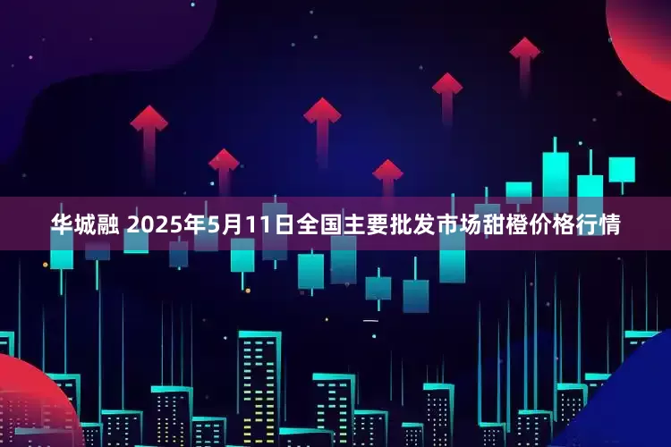华城融 2025年5月11日全国主要批发市场甜橙价格行情