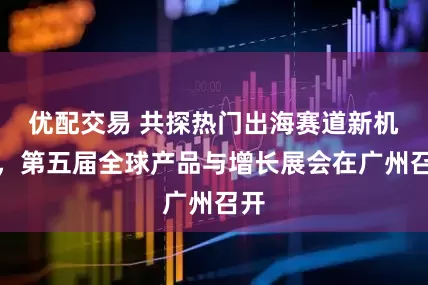 优配交易 共探热门出海赛道新机遇，第五届全球产品与增长展会在广州召开