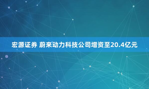 宏源证券 蔚来动力科技公司增资至20.4亿元