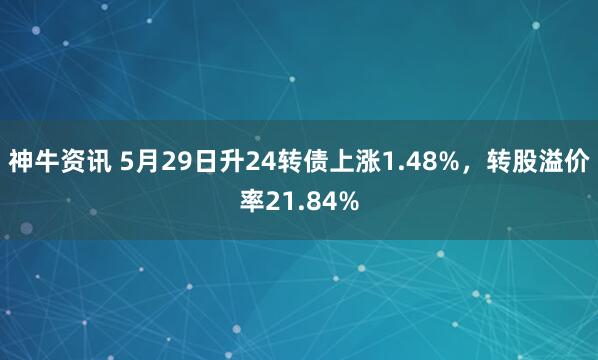 神牛资讯 5月29日升24转债上涨1.48%，转股溢价率21.84%