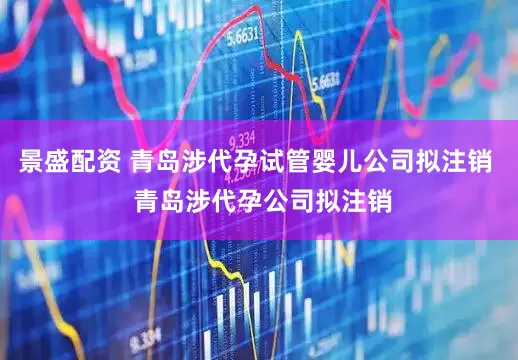 景盛配资 青岛涉代孕试管婴儿公司拟注销  青岛涉代孕公司拟注销