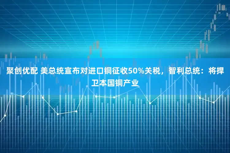 聚创优配 美总统宣布对进口铜征收50%关税，智利总统：将捍卫本国铜产业