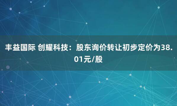 丰益国际 创耀科技：股东询价转让初步定价为38.01元/股