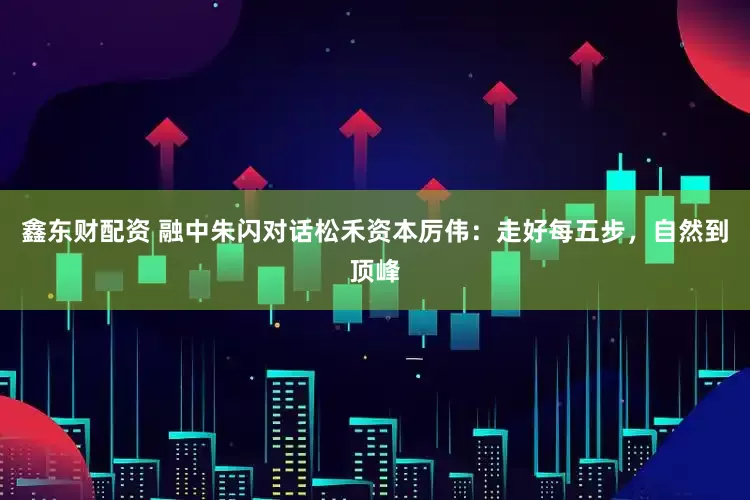 鑫东财配资 融中朱闪对话松禾资本厉伟：走好每五步，自然到顶峰