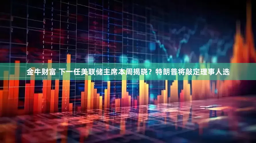 金牛财富 下一任美联储主席本周揭晓？特朗普将敲定理事人选