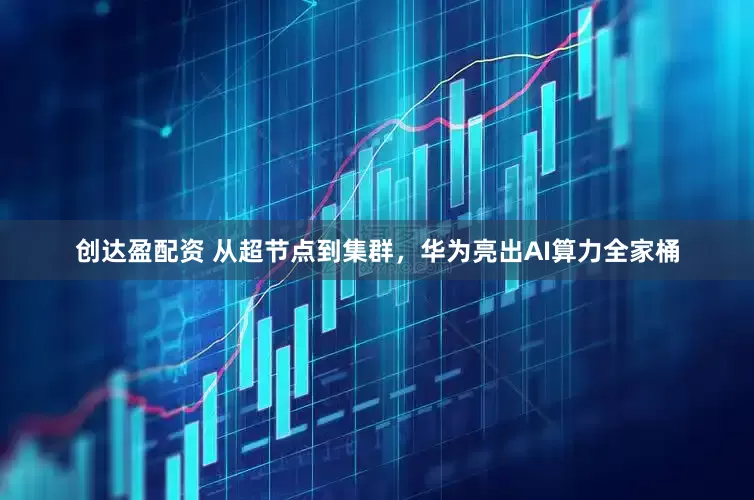 创达盈配资 从超节点到集群，华为亮出AI算力全家桶
