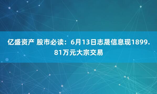 亿盛资产 股市必读：6月13日志晟信息现1899.81万元大宗交易