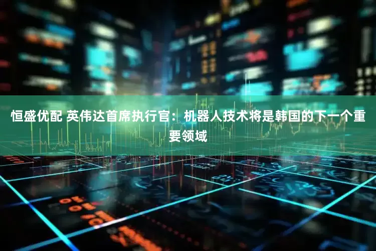 恒盛优配 英伟达首席执行官：机器人技术将是韩国的下一个重要领域