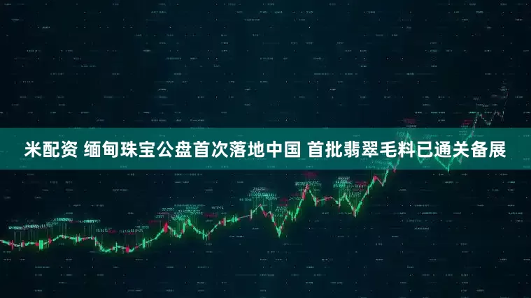 米配资 缅甸珠宝公盘首次落地中国 首批翡翠毛料已通关备展
