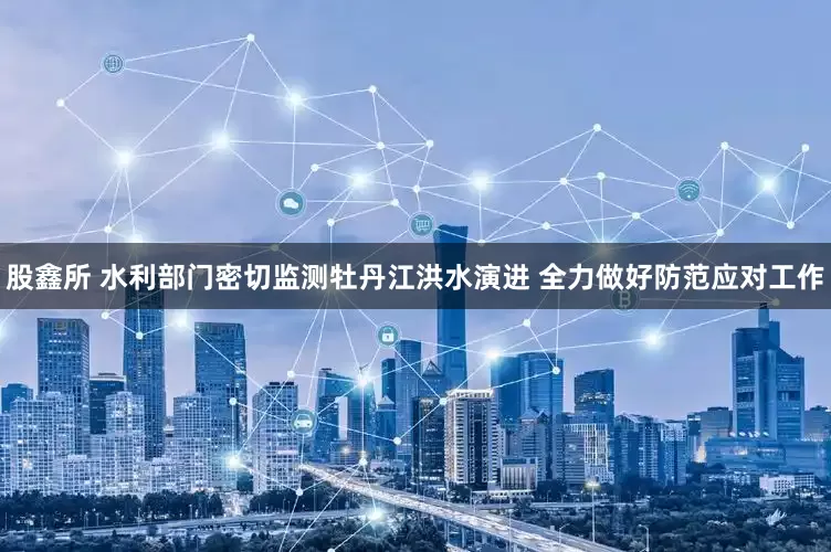 股鑫所 水利部门密切监测牡丹江洪水演进 全力做好防范应对工作